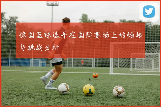 德国篮球选手在国际赛场上的崛起与挑战分析