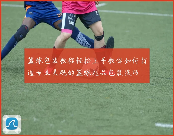 篮球包装教程轻松上手教你如何打造专业美观的篮球礼品包装技巧