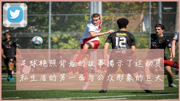足球艳照背后的故事揭示了运动员私生活的另一面与公众形象的巨大反差