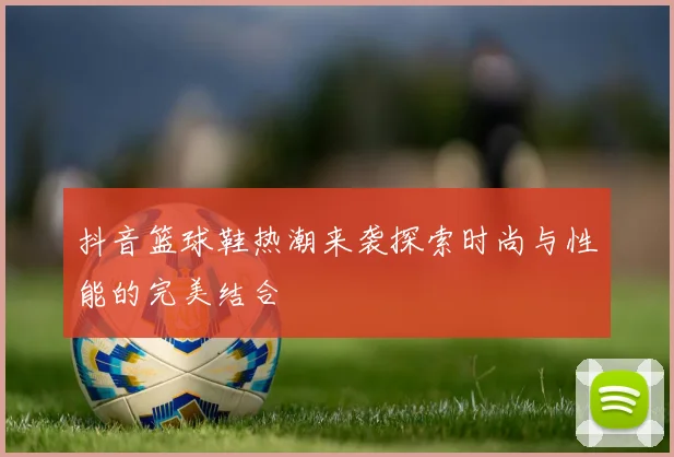 抖音篮球鞋热潮来袭探索时尚与性能的完美结合