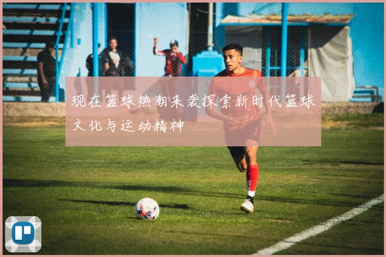 现在篮球热潮来袭探索新时代篮球文化与运动精神